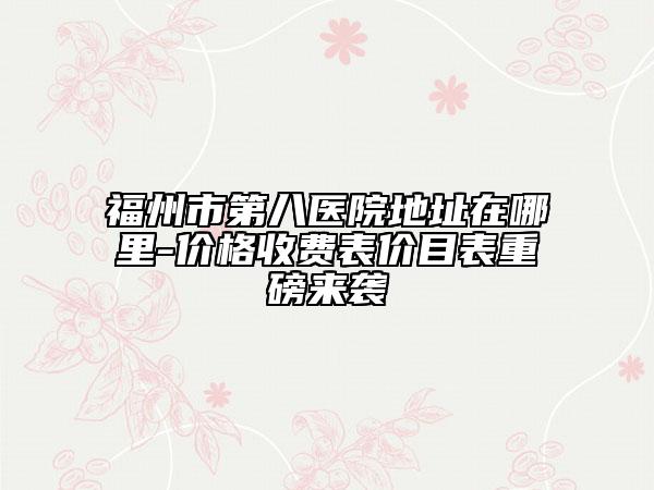福州市第八医院地址在哪里-价格收费表价目表重磅来袭