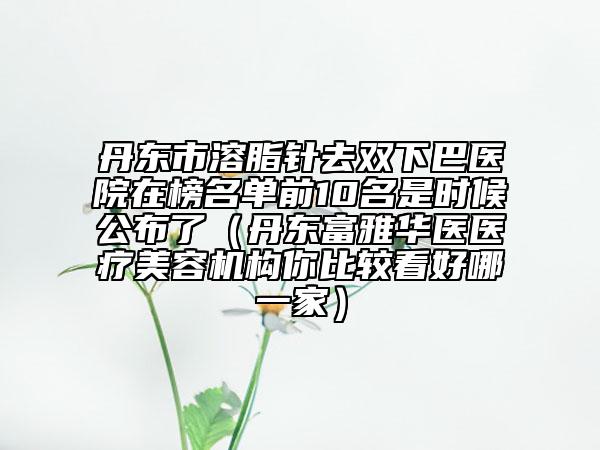 丹东市溶脂针去双下巴医院在榜名单前10名是时候公布了（丹东富雅华医医疗美容机构你比较看好哪一家）