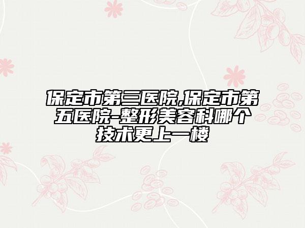 保定市第三医院,保定市第五医院-整形美容科哪个技术更上一楼