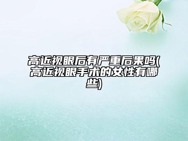 高近视眼后有严重后果吗(高近视眼手术的女性有哪些)