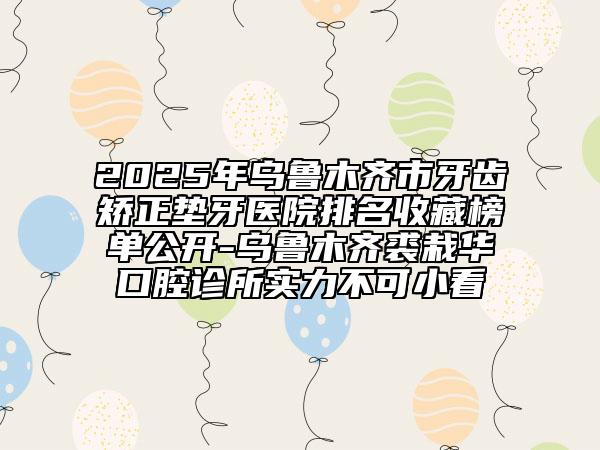2025年乌鲁木齐市牙齿矫正垫牙医院排名收藏榜单公开-乌鲁木齐裘栽华口腔诊所实力不可小看