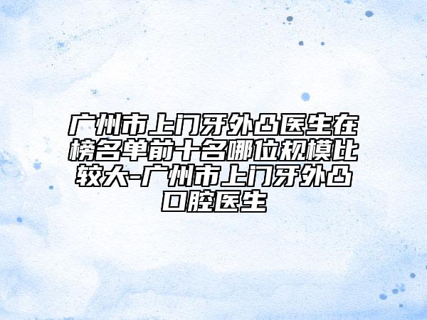 广州市上门牙外凸医生在榜名单前十名哪位规模比较大-广州市上门牙外凸口腔医生