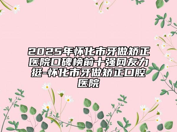 2025年怀化市牙做矫正医院口碑榜前十强网友力挺-怀化市牙做矫正口腔医院