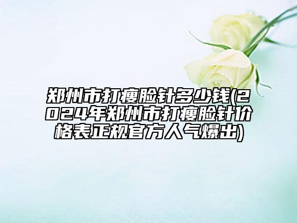 郑州市打瘦脸针多少钱(2024年郑州市打瘦脸针价格表正规官方人气爆出)
