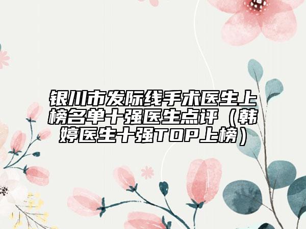 银川市发际线手术医生上榜名单十强医生点评（韩婷医生十强TOP上榜）