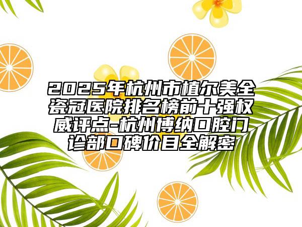 2025年杭州市植尔美全瓷冠医院排名榜前十强权威评点-杭州博纳口腔门诊部口碑价目全解密