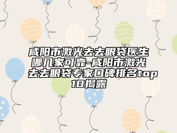 咸阳市激光去去眼袋医生哪几家可靠-咸阳市激光去去眼袋专家口碑排名top10揭露