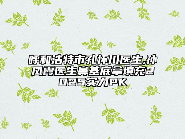 呼和浩特市孔怀川医生,孙凤霞医生鼻基底拿填充2025实力PK