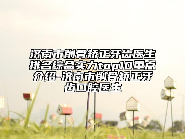 济南市削骨矫正牙齿医生排名综合实力top10重点介绍-济南市削骨矫正牙齿口腔医生