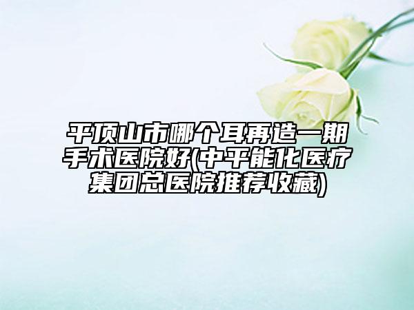 平顶山市哪个耳再造一期手术医院好(中平能化医疗集团总医院推荐收藏)