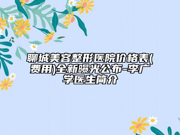 聊城美容整形医院价格表(费用)全新曝光公布-李广学医生简介