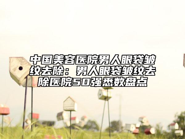 中国美容医院男人眼袋皱纹去除：男人眼袋皱纹去除医院50强悉数盘点