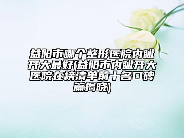 益阳市哪个整形医院内眦开大最好(益阳市内眦开大医院在榜清单前十名口碑篇揭晓)