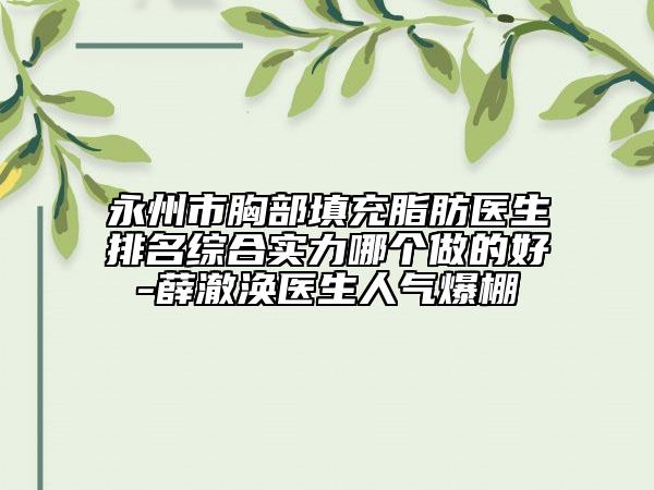 永州市胸部填充脂肪医生排名综合实力哪个做的好-薛澈涣医生人气爆棚