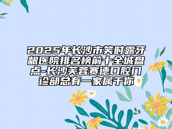 2025年长沙市笑时露牙龈医院排名榜前十全城盘点-长沙芙蓉赛德口腔门诊部总有一家属于你