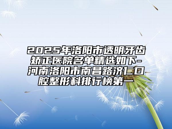 2025年洛阳市透明牙齿矫正医院名单精选如下-河南洛阳市南昌路济仁口腔整形科排行榜第一