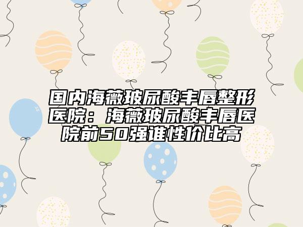 国内海薇玻尿酸丰唇整形医院：海薇玻尿酸丰唇医院前50强谁性价比高