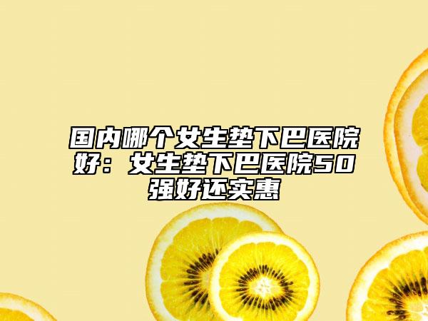 国内哪个女生垫下巴医院好：女生垫下巴医院50强好还实惠
