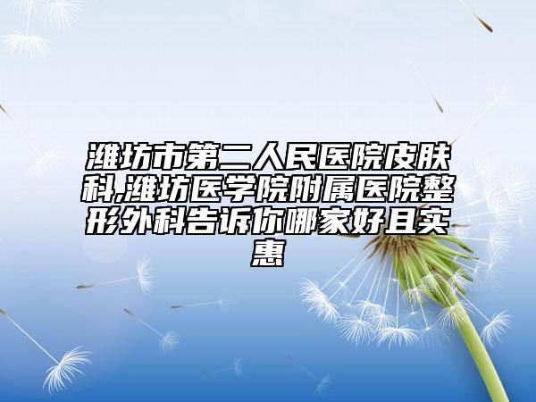 潍坊市第二人民医院皮肤科,潍坊医学院附属医院整形外科告诉你哪家好且实惠