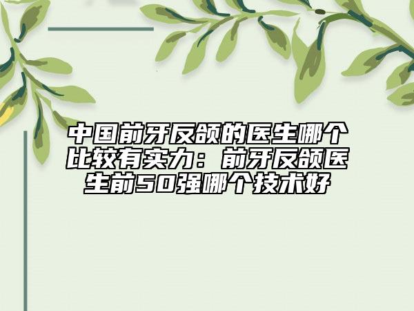 中国前牙反颌的医生哪个比较有实力：前牙反颌医生前50强哪个技术好