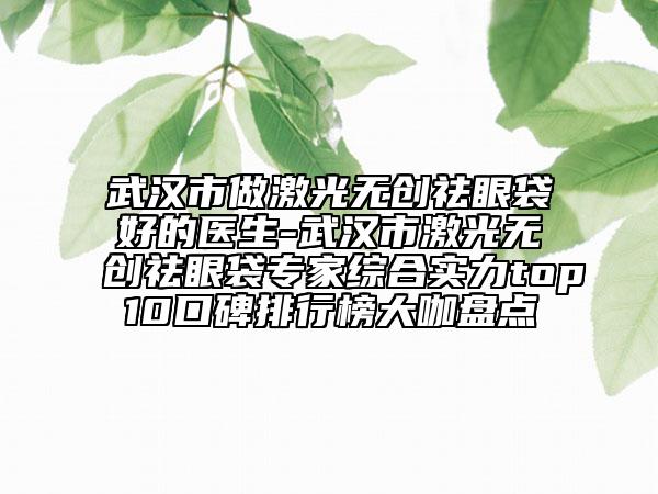 武汉市做激光无创祛眼袋好的医生-武汉市激光无创祛眼袋专家综合实力top10口碑排行榜大咖盘点