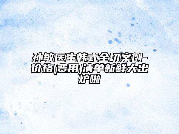 孙敏医生韩式全切案例-价格(费用)清单新鲜大出炉啦