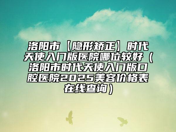 洛阳市【隐形矫正】时代天使入门版医院哪位较好（洛阳市时代天使入门版口腔医院2025美容价格表在线查询）
