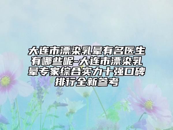 大连市漂染乳晕有名医生有哪些呢-大连市漂染乳晕专家综合实力十强口碑排行全新参考