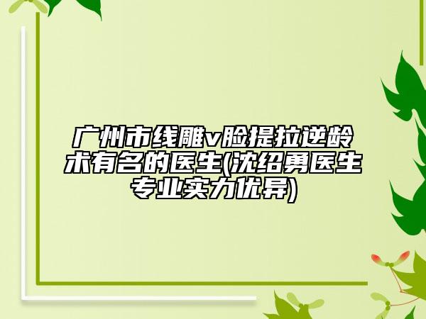 广州市线雕v脸提拉逆龄术有名的医生(沈绍勇医生专业实力优异)
