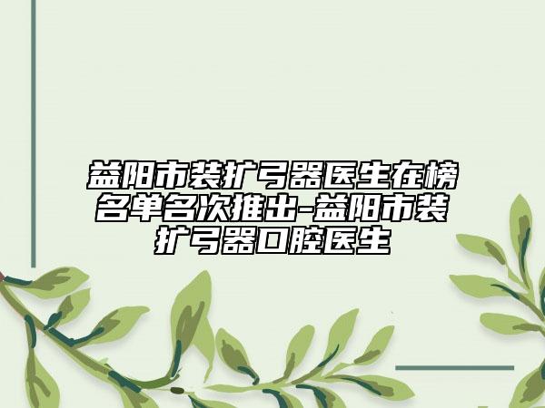 益阳市装扩弓器医生在榜名单名次推出-益阳市装扩弓器口腔医生