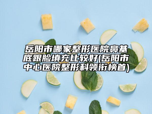 岳阳市哪家整形医院鼻基底跟脸填充比较好(岳阳市中心医院整形科领衔榜首)