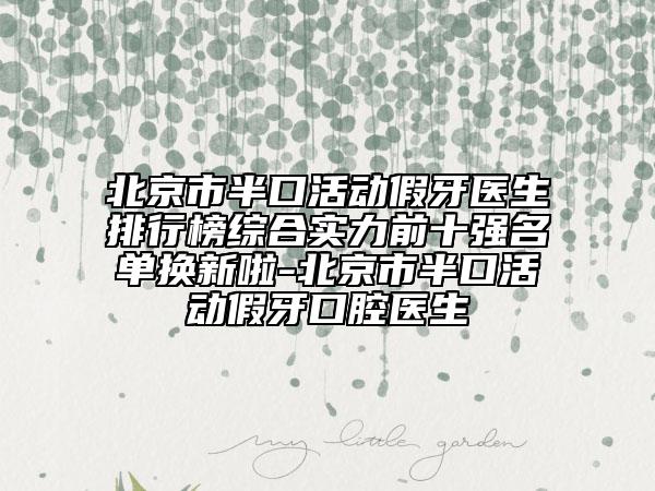 北京市半口活动假牙医生排行榜综合实力前十强名单换新啦-北京市半口活动假牙口腔医生