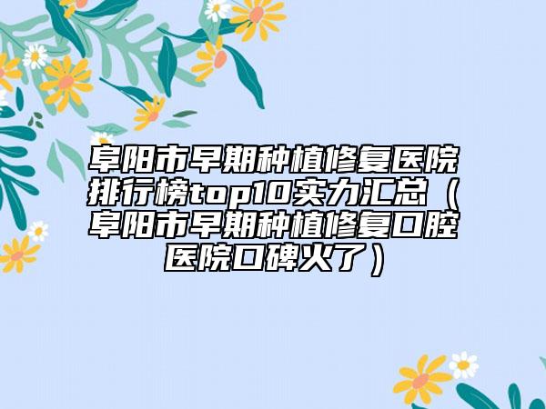 阜阳市早期种植修复医院排行榜top10实力汇总（阜阳市早期种植修复口腔医院口碑火了）