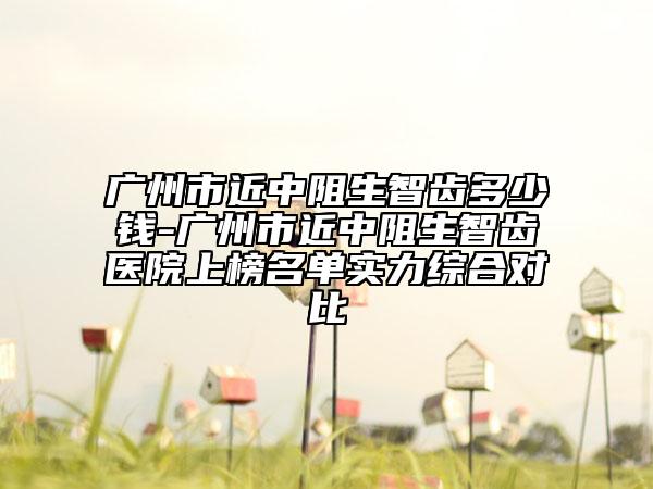 广州市近中阻生智齿多少钱-广州市近中阻生智齿医院上榜名单实力综合对比