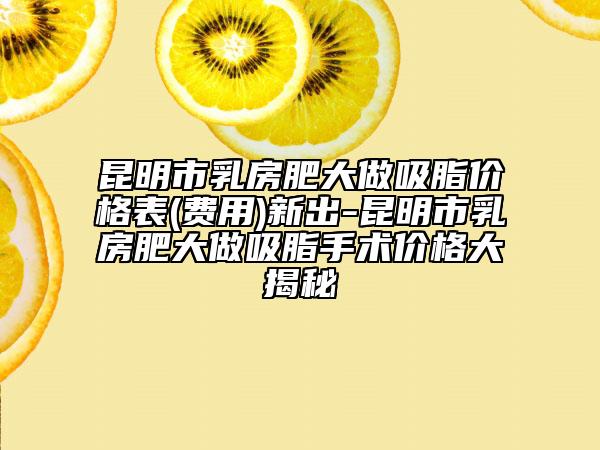 昆明市乳房肥大做吸脂价格表(费用)新出-昆明市乳房肥大做吸脂手术价格大揭秘