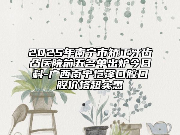 2025年南宁市矫正牙齿凸医院前五名单出炉今日料-广西南宁恺泽口腔口腔价格超实惠