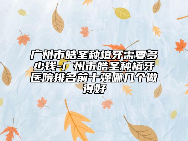 广州市皓圣种植牙需要多少钱-广州市皓圣种植牙医院排名前十强哪几个做得好