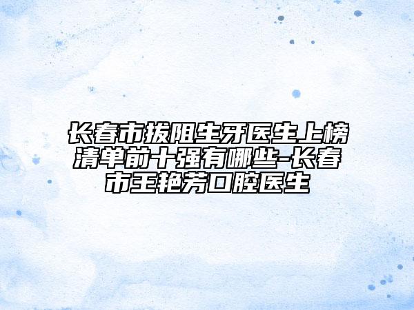 长春市拔阻生牙医生上榜清单前十强有哪些-长春市王艳芳口腔医生