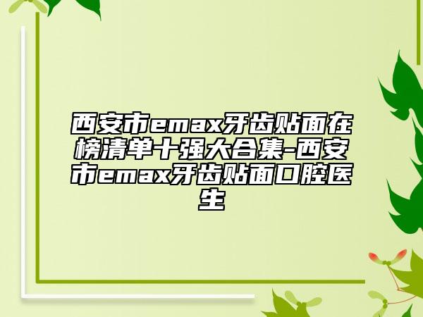 西安市emax牙齿贴面在榜清单十强大合集-西安市emax牙齿贴面口腔医生