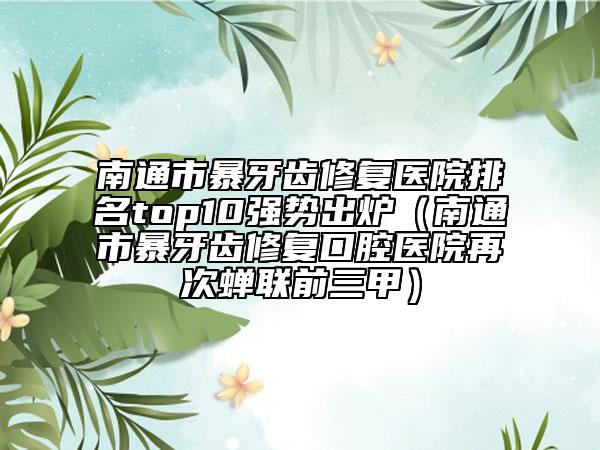 南通市暴牙齿修复医院排名top10强势出炉（南通市暴牙齿修复口腔医院再次蝉联前三甲）
