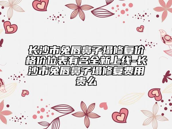 长沙市兔唇鼻子塌修复价格价位表有名全新上线-长沙市兔唇鼻子塌修复费用贵么