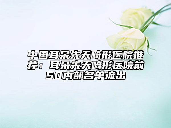 中国耳朵先天畸形医院推荐：耳朵先天畸形医院前50内部名单流出