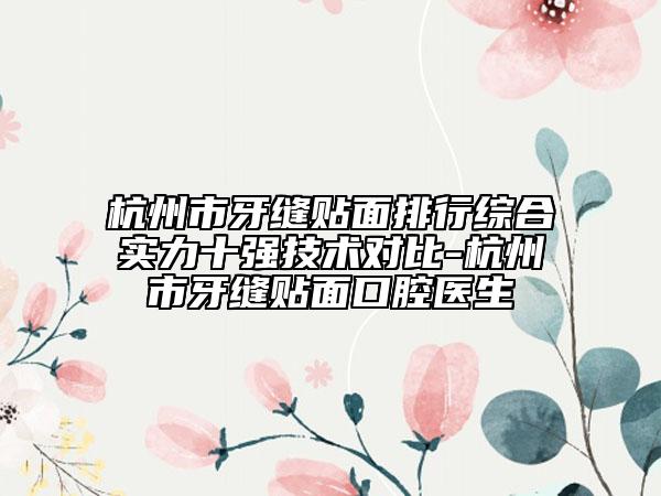 杭州市牙缝贴面排行综合实力十强技术对比-杭州市牙缝贴面口腔医生