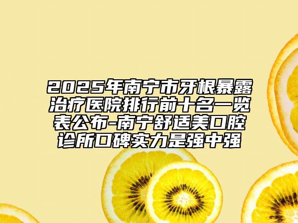 2025年南宁市牙根暴露治疗医院排行前十名一览表公布-南宁舒适美口腔诊所口碑实力是强中强