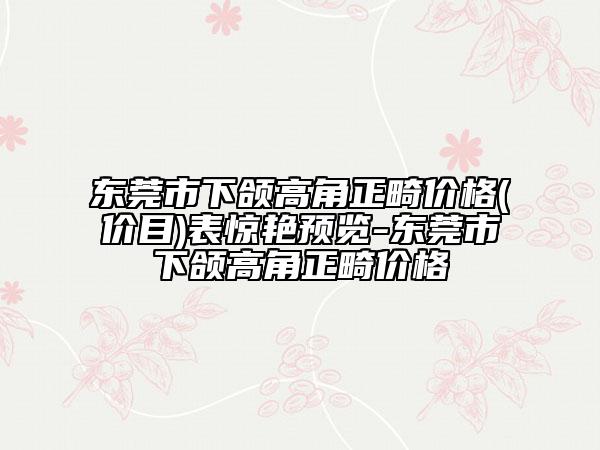 东莞市下颌高角正畸价格(价目)表惊艳预览-东莞市下颌高角正畸价格
