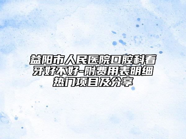 益阳市人民医院口腔科看牙好不好-附费用表明细热门项目及分享