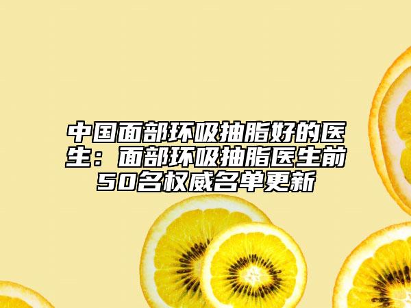 中国面部环吸抽脂好的医生：面部环吸抽脂医生前50名权威名单更新