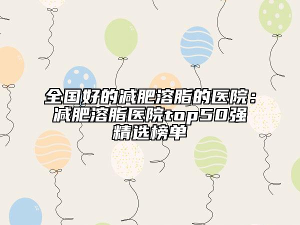全国好的减肥溶脂的医院：减肥溶脂医院top50强精选榜单