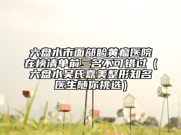 六盘水市面部睑黄瘤医院在榜清单前三名不可错过（六盘水吴氏嘉美整形知名医生随你挑选）