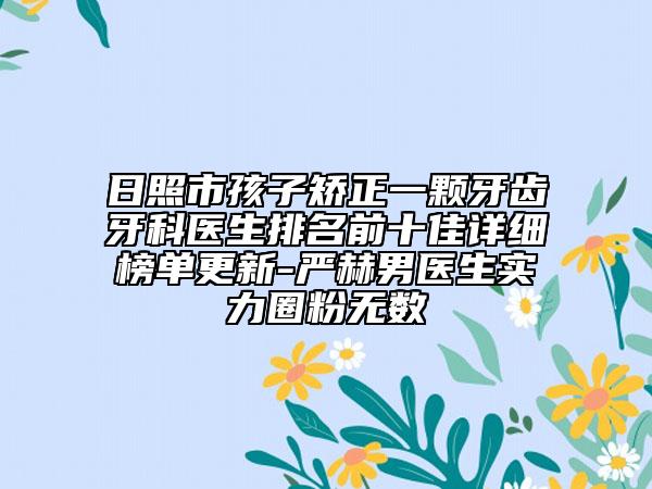 日照市孩子矫正一颗牙齿牙科医生排名前十佳详细榜单更新-严赫男医生实力圈粉无数